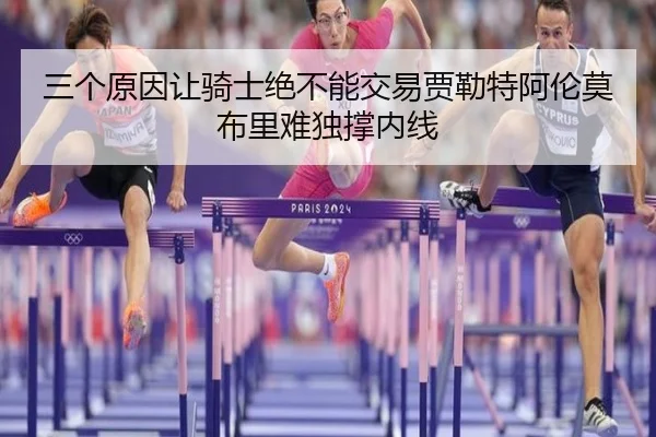 三个原因让骑士绝不能交易贾勒特阿伦莫布里难独撑内线